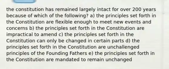 the constitution has remained largely intact for over 200 years because of which of the following? a) the principles set forth in the Constitution are flexible enough to meet new events and concerns b) the principles set forth in the Constitution are impractical to amend c) the principles set forth in the Constitution can only be changed in certain parts d) the principles set forth in the Constitution are unchallenged principles of the Founding Fathers e) the principles set forth in the Constitution are mandated to remain unchanged