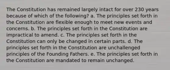 The Constitution has remained largely intact for over 230 years because of which of the following? a. The principles set forth in the Constitution are flexible enough to meet new events and concerns. b. The principles set forth in the Constitution are impractical to amend. c. The principles set forth in the Constitution can only be changed in certain parts. d. The principles set forth in the Constitution are unchallenged principles of the Founding Fathers. e. The principles set forth in the Constitution are mandated to remain unchanged.