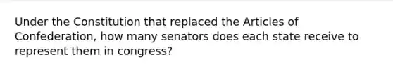 Under the Constitution that replaced the Articles of Confederation, how many senators does each state receive to represent them in congress?