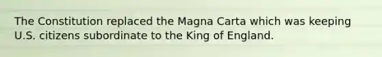 The Constitution replaced the Magna Carta which was keeping U.S. citizens subordinate to the King of England.