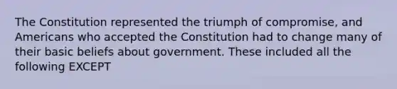 The Constitution represented the triumph of compromise, and Americans who accepted the Constitution had to change many of their basic beliefs about government. These included all the following EXCEPT