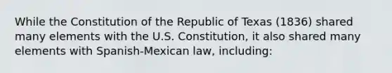 While the Constitution of the Republic of Texas (1836) shared many elements with the U.S. Constitution, it also shared many elements with Spanish-Mexican law, including: