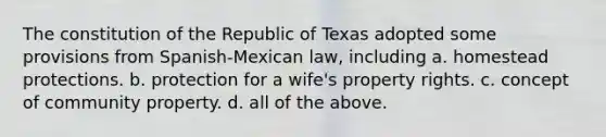 The constitution of the Republic of Texas adopted some provisions from Spanish-Mexican law, including a. homestead protections. b. protection for a wife's property rights. c. concept of community property. d. all of the above.