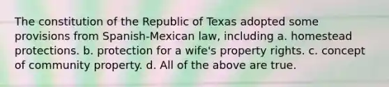 The constitution of the Republic of Texas adopted some provisions from Spanish-Mexican law, including a. homestead protections. b. protection for a wife's property rights. c. concept of community property. d. All of the above are true.