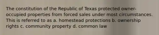 The constitution of the Republic of Texas protected owner-occupied properties from forced sales under most circumstances. This is referred to as a. homestead protections b. ownership rights c. community property d. common law