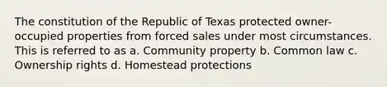 The constitution of the Republic of Texas protected owner-occupied properties from forced sales under most circumstances. This is referred to as a. Community property b. Common law c. Ownership rights d. Homestead protections