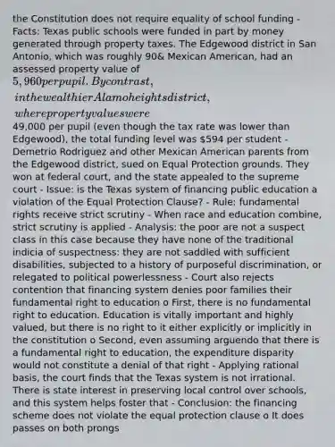 the Constitution does not require equality of school funding - Facts: Texas public schools were funded in part by money generated through property taxes. The Edgewood district in San Antonio, which was roughly 90& Mexican American, had an assessed property value of 5,960 per pupil. By contrast, in the wealthier Alamo heights district, where property values were49,000 per pupil (even though the tax rate was lower than Edgewood), the total funding level was 594 per student - Demetrio Rodriguez and other Mexican American parents from the Edgewood district, sued on Equal Protection grounds. They won at federal court, and the state appealed to the supreme court - Issue: is the Texas system of financing public education a violation of the Equal Protection Clause? - Rule: fundamental rights receive strict scrutiny - When race and education combine, strict scrutiny is applied - Analysis: the poor are not a suspect class in this case because they have none of the traditional indicia of suspectness: they are not saddled with sufficient disabilities, subjected to a history of purposeful discrimination, or relegated to political powerlessness - Court also rejects contention that financing system denies poor families their fundamental right to education o First, there is no fundamental right to education. Education is vitally important and highly valued, but there is no right to it either explicitly or implicitly in the constitution o Second, even assuming arguendo that there is a fundamental right to education, the expenditure disparity would not constitute a denial of that right - Applying rational basis, the court finds that the Texas system is not irrational. There is state interest in preserving local control over schools, and this system helps foster that - Conclusion: the financing scheme does not violate the equal protection clause o It does passes on both prongs