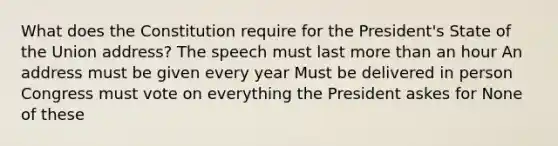 What does the Constitution require for the President's State of the Union address? The speech must last more than an hour An address must be given every year Must be delivered in person Congress must vote on everything the President askes for None of these