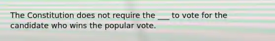 The Constitution does not require the ___ to vote for the candidate who wins the popular vote.