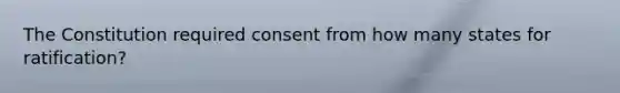 The Constitution required consent from how many states for ratification?