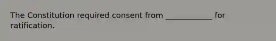 The Constitution required consent from ____________ for ratification.