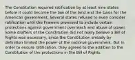 The Constitution required ratification by at least nine states before it could become the law of the land and the basis for the American government. Several states refused to even consider ratification until the Framers promised to include certain protections against government overreach and abuse of power. Some drafters of the Constitution did not really believe a Bill of Rights was necessary, since the Constitution already by definition limited the power of the national government. But in order to ensure ratification, they agreed to the addition to the Constitution of the protections in the Bill of Rights.