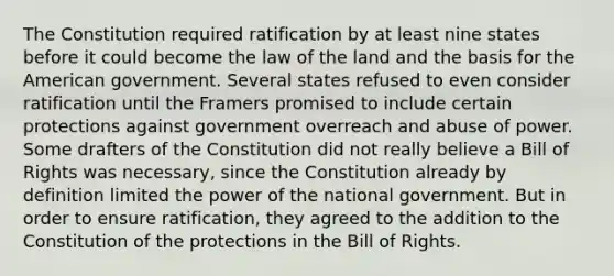 The Constitution required ratification by at least nine states before it could become the law of the land and the basis for the American government. Several states refused to even consider ratification until the Framers promised to include certain protections against government overreach and abuse of power. Some drafters of the Constitution did not really believe a Bill of Rights was necessary, since the Constitution already by definition limited the power of the national government. But in order to ensure ratification, they agreed to the addition to the Constitution of the protections in the Bill of Rights.