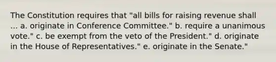 The Constitution requires that "all bills for raising revenue shall ... a. originate in Conference Committee." b. require a unanimous vote." c. be exempt from the veto of the President." d. originate in the House of Representatives." e. originate in the Senate."