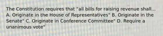 The Constitution requires that "all bills for raising revenue shall... A. Originate in the House of Representatives" B. Originate in the Senate" C. Originate in Conference Committee" D. Require a unanimous vote"