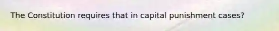 The Constitution requires that in capital punishment cases?