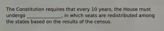 The Constitution requires that every 10 years, the House must undergo _______________, in which seats are redistributed among the states based on the results of the census.