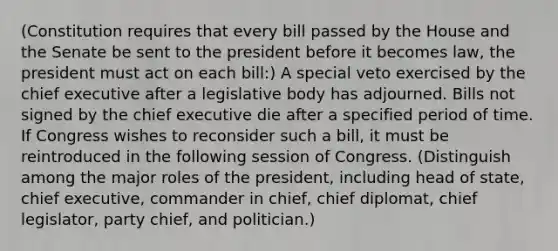 (Constitution requires that every bill passed by the House and the Senate be sent to the president before it becomes law, the president must act on each bill:) A special veto exercised by the chief executive after a legislative body has adjourned. Bills not signed by the chief executive die after a specified period of time. If Congress wishes to reconsider such a bill, it must be reintroduced in the following session of Congress. (Distinguish among the major roles of the president, including head of state, chief executive, commander in chief, chief diplomat, chief legislator, party chief, and politician.)