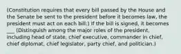 (Constitution requires that every bill passed by the House and the Senate be sent to the president before it becomes law, the president must act on each bill:) If the bill is signed, it becomes ___ (Distinguish among the major roles of the president, including head of state, chief executive, commander in chief, chief diplomat, chief legislator, party chief, and politician.)