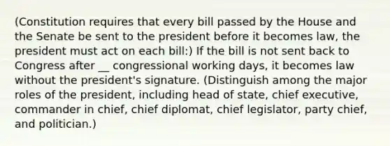 (Constitution requires that every bill passed by the House and the Senate be sent to the president before it becomes law, the president must act on each bill:) If the bill is not sent back to Congress after __ congressional working days, it becomes law without the president's signature. (Distinguish among the major roles of the president, including head of state, chief executive, commander in chief, chief diplomat, chief legislator, party chief, and politician.)