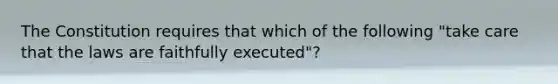 The Constitution requires that which of the following "take care that the laws are faithfully executed"?