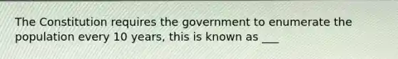 The Constitution requires the government to enumerate the population every 10 years, this is known as ___