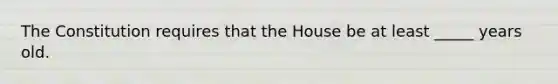 The Constitution requires that the House be at least _____ years old.