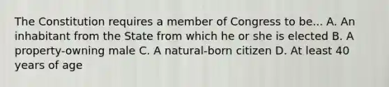 The Constitution requires a member of Congress to be... A. An inhabitant from the State from which he or she is elected B. A property-owning male C. A natural-born citizen D. At least 40 years of age