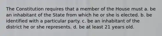 The Constitution requires that a member of the House must a. be an inhabitant of the State from which he or she is elected. b. be identified with a particular party. c. be an inhabitant of the district he or she represents. d. be at least 21 years old.