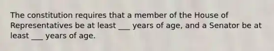 The constitution requires that a member of the House of Representatives be at least ___ years of age, and a Senator be at least ___ years of age.