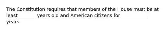 The Constitution requires that members of the House must be at least _______ years old and American citizens for ___________ years.