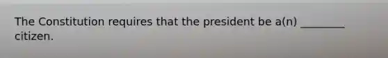 The Constitution requires that the president be a(n) ________ citizen.