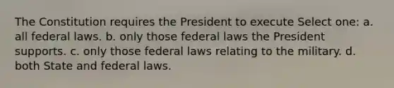 The Constitution requires the President to execute Select one: a. all federal laws. b. only those federal laws the President supports. c. only those federal laws relating to the military. d. both State and federal laws.