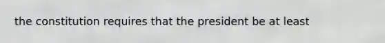 the constitution requires that the president be at least