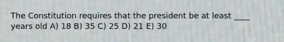 The Constitution requires that the president be at least ____ years old A) 18 B) 35 C) 25 D) 21 E) 30