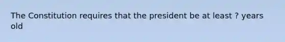 The Constitution requires that the president be at least ? years old