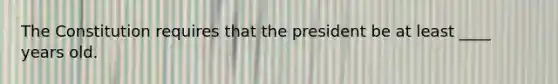 The Constitution requires that the president be at least ____ years old.