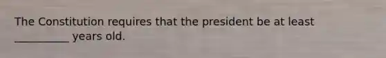 The Constitution requires that the president be at least __________ years old.