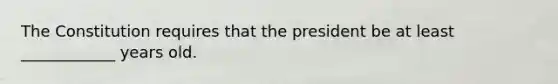 The Constitution requires that the president be at least ____________ years old.