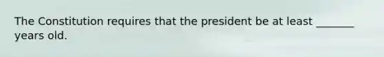 The Constitution requires that the president be at least _______ years old.