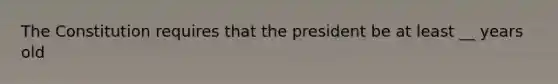 The Constitution requires that the president be at least __ years old