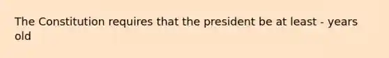 The Constitution requires that the president be at least - years old