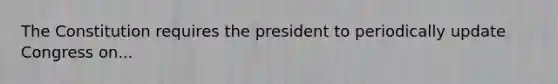 The Constitution requires the president to periodically update Congress on...