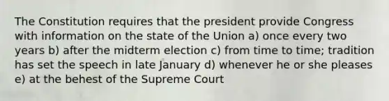 The Constitution requires that the president provide Congress with information on the state of the Union a) once every two years b) after the midterm election c) from time to time; tradition has set the speech in late January d) whenever he or she pleases e) at the behest of the Supreme Court