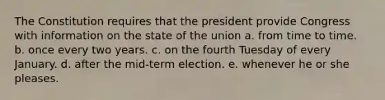 The Constitution requires that the president provide Congress with information on the state of the union a. from time to time. b. once every two years. c. on the fourth Tuesday of every January. d. after the mid-term election. e. whenever he or she pleases.