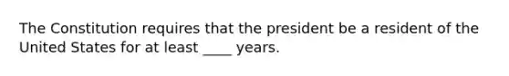 The Constitution requires that the president be a resident of the United States for at least ____ years.