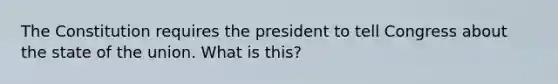 The Constitution requires the president to tell Congress about the state of the union. What is this?