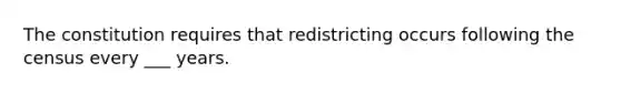 The constitution requires that redistricting occurs following the census every ___ years.