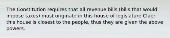 The Constitution requires that all revenue bills (bills that would impose taxes) must originate in this house of legislature Clue: this house is closest to the people, thus they are given the above powers.