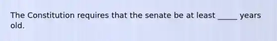 The Constitution requires that the senate be at least _____ years old.